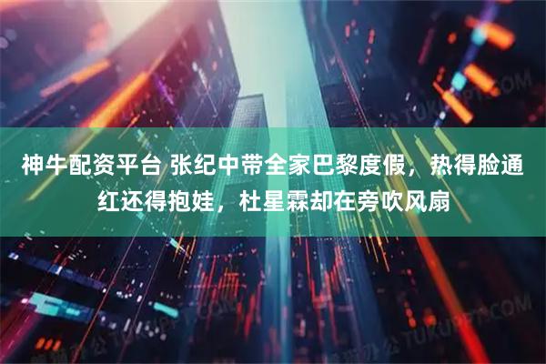 神牛配资平台 张纪中带全家巴黎度假，热得脸通红还得抱娃，杜星霖却在旁吹风扇