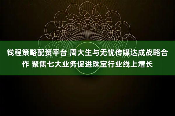 钱程策略配资平台 周大生与无忧传媒达成战略合作 聚焦七大业务促进珠宝行业线上增长