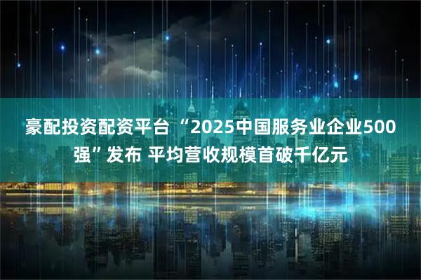 豪配投资配资平台 “2025中国服务业企业500强”发布 平均营收规模首破千亿元