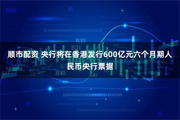 顺市配资 央行将在香港发行600亿元六个月期人民币央行票据
