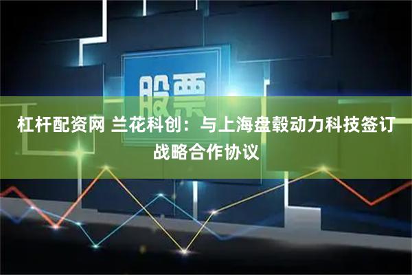 杠杆配资网 兰花科创：与上海盘毂动力科技签订战略合作协议