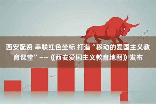 西安配资 串联红色坐标 打造“移动的爱国主义教育课堂”——《西安爱国主义教育地图》发布