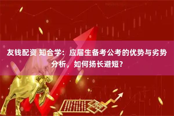 友钱配资 知合学：应届生备考公考的优势与劣势分析，如何扬长避短？
