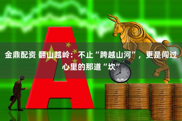 金鼎配资 翻山越岭:不止“跨越山河”,更是闯过心里的那道“坎”