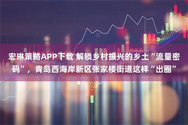 宏琳策略APP下载 解锁乡村振兴的乡土“流量密码”，青岛西海岸新区张家楼街道这样“出圈”