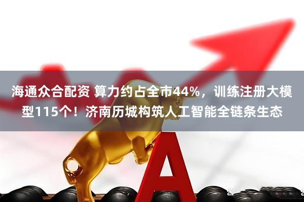 海通众合配资 算力约占全市44%，训练注册大模型115个！济南历城构筑人工智能全链条生态