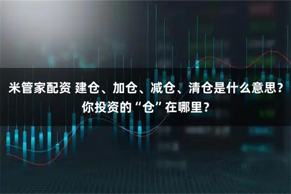 米管家配资 建仓、加仓、减仓、清仓是什么意思？你投资的“仓”在哪里？