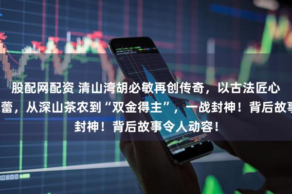 股配网配资 清山湾胡必敏再创传奇，以古法匠心征服评委味蕾，从深山茶农到“双金得主”，一战封神！背后故事令人动容！