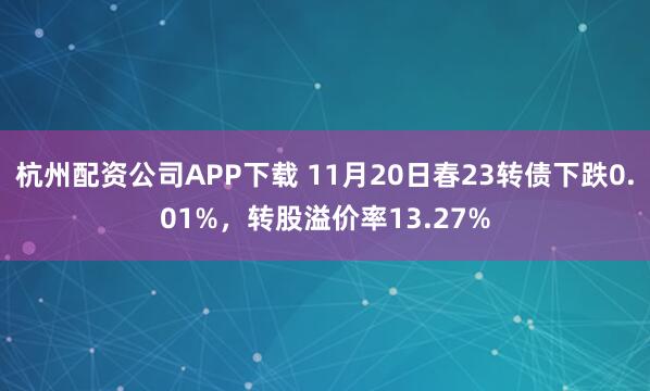 杭州配资公司APP下载 11月20日春23转债下跌0.01%，转股溢价率13.27%