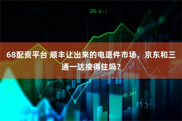 68配资平台 顺丰让出来的电退件市场,京东和三通一达接得住吗?