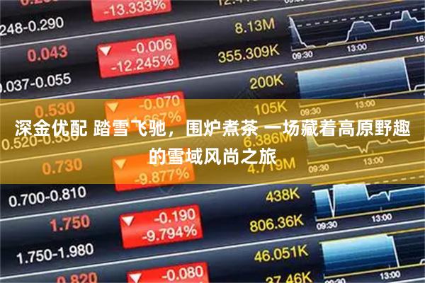 深金优配 踏雪飞驰,围炉煮茶 一场藏着高原野趣的雪域风尚之旅