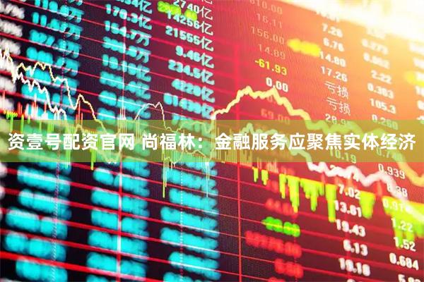资壹号配资官网 尚福林:金融服务应聚焦实体经济