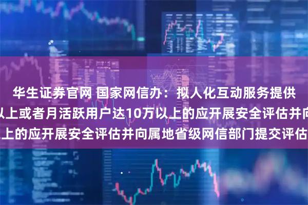 华生证券官网 国家网信办：拟人化互动服务提供者注册用户达100万以上或者月活跃用户达10万以上的应开展安全评估并向属地省级网信部门提交评估报告