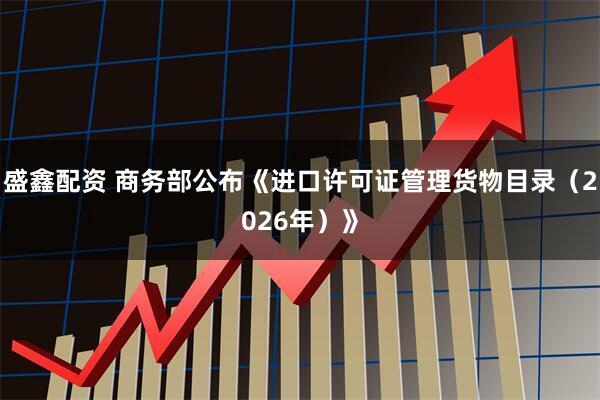 盛鑫配资 商务部公布《进口许可证管理货物目录（2026年）》