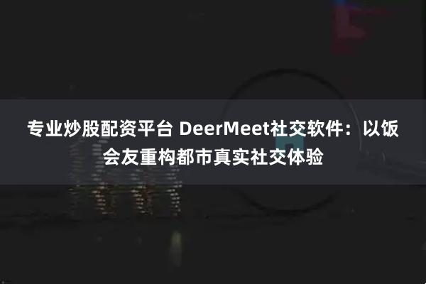 专业炒股配资平台 DeerMeet社交软件：以饭会友重构都市真实社交体验