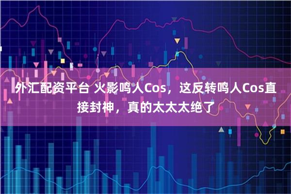 外汇配资平台 火影鸣人Cos，这反转鸣人Cos直接封神，真的太太太绝了