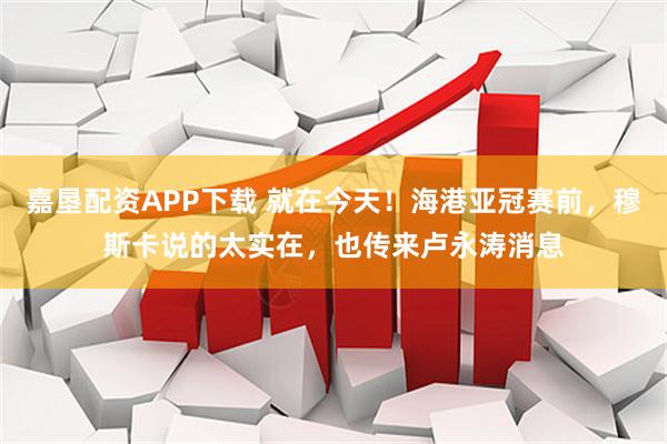 嘉垦配资APP下载 就在今天！海港亚冠赛前，穆斯卡说的太实在，也传来卢永涛消息