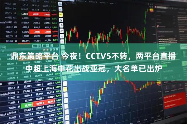 鼎东策略平台 今夜！CCTV5不转，两平台直播中超上海申花出战亚冠，大名单已出炉