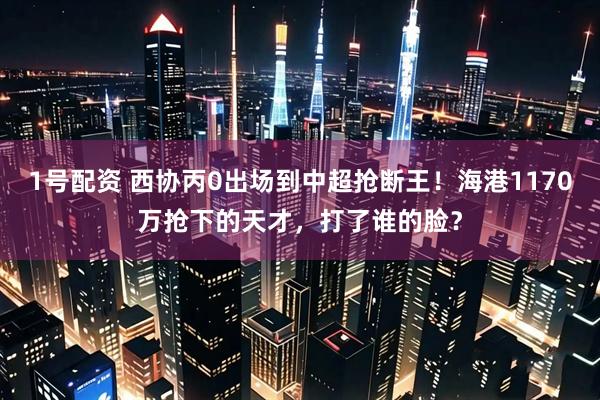 1号配资 西协丙0出场到中超抢断王！海港1170万抢下的天才，打了谁的脸？