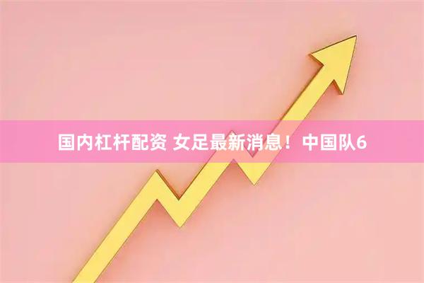 国内杠杆配资 女足最新消息！中国队6