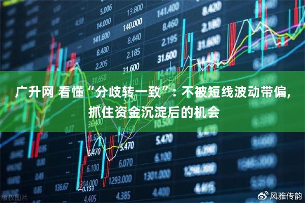 广升网 看懂“分歧转一致”: 不被短线波动带偏, 抓住资金沉淀后的机会