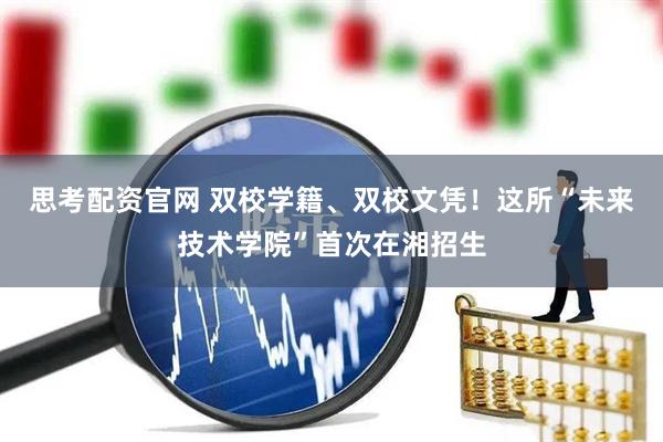 思考配资官网 双校学籍、双校文凭！这所“未来技术学院”首次在湘招生