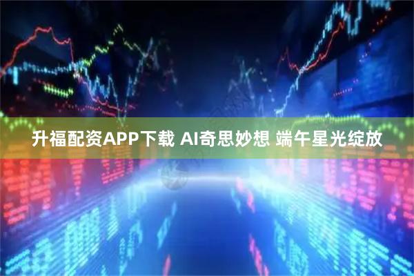 升福配资APP下载 AI奇思妙想 端午星光绽放