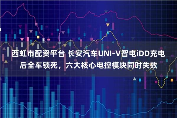 西虹市配资平台 长安汽车UNI-V智电iDD充电后全车锁死，六大核心电控模块同时失效