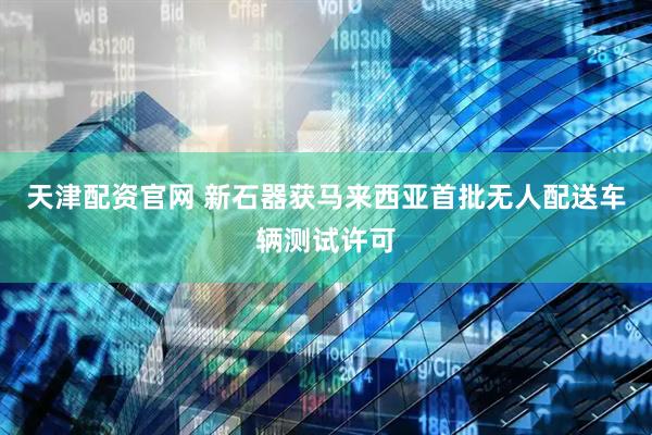 天津配资官网 新石器获马来西亚首批无人配送车辆测试许可