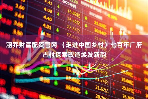 涵乔财富配资官网 （走进中国乡村）七百年广府古村探索改造焕发新韵