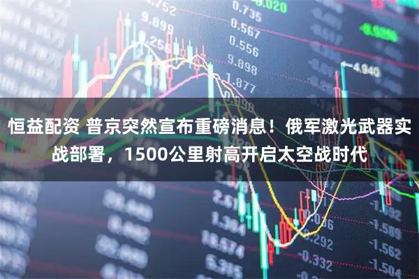 恒益配资 普京突然宣布重磅消息！俄军激光武器实战部署，1500公里射高开启太空战时代