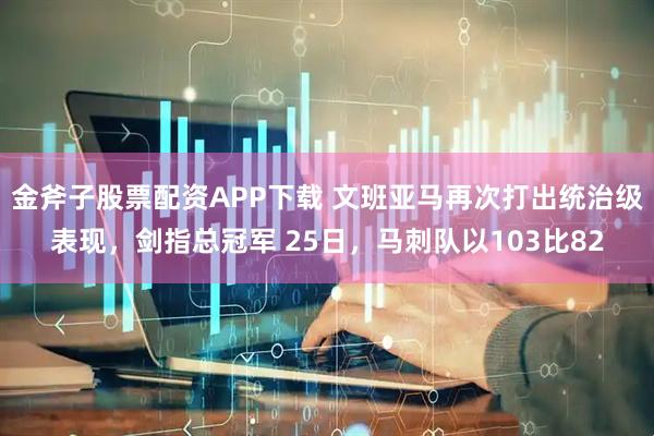 金斧子股票配资APP下载 文班亚马再次打出统治级表现，剑指总冠军 25日，马刺队以103比82